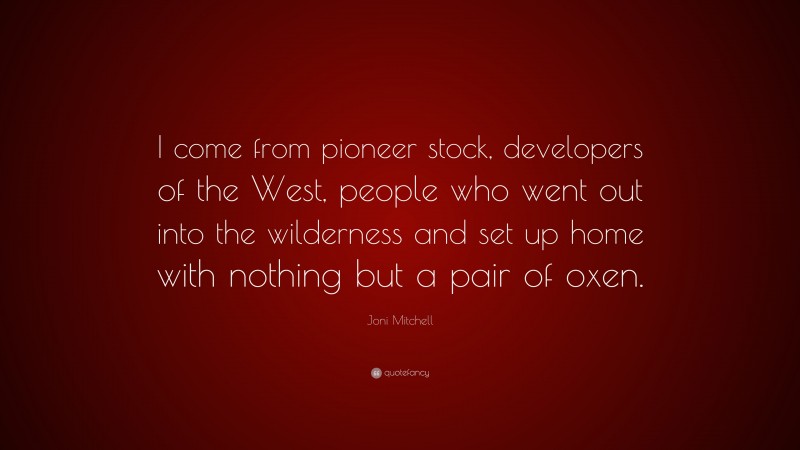 Joni Mitchell Quote: “I come from pioneer stock, developers of the West, people who went out into the wilderness and set up home with nothing but a pair of oxen.”