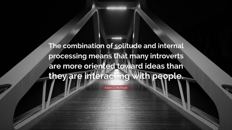Adam S. McHugh Quote: “The combination of solitude and internal processing means that many introverts are more oriented toward ideas than they are interacting with people.”
