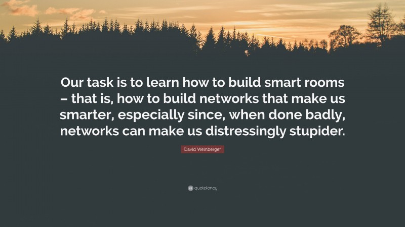 David Weinberger Quote: “Our task is to learn how to build smart rooms – that is, how to build networks that make us smarter, especially since, when done badly, networks can make us distressingly stupider.”