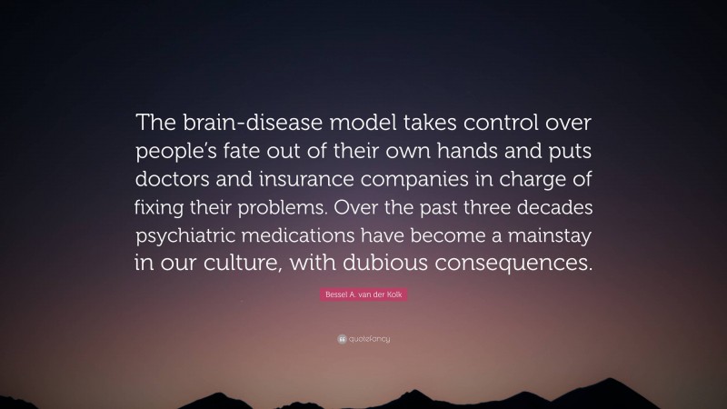 Bessel A. van der Kolk Quote: “The brain-disease model takes control over people’s fate out of their own hands and puts doctors and insurance companies in charge of fixing their problems. Over the past three decades psychiatric medications have become a mainstay in our culture, with dubious consequences.”