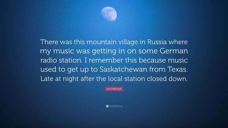 Joni Mitchell Quote: “There was this mountain village in Russia where my music was getting in on some German radio station. I remember this because music used to get up to Saskatchewan from Texas. Late at night after the local station closed down.”