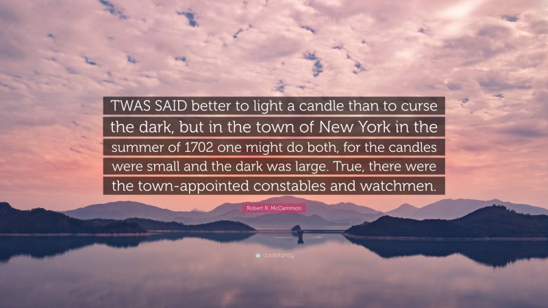 Robert R. McCammon Quote: “TWAS SAID better to light a candle than to curse the dark, but in the town of New York in the summer of 1702 one might do both, for the candles were small and the dark was large. True, there were the town-appointed constables and watchmen.”