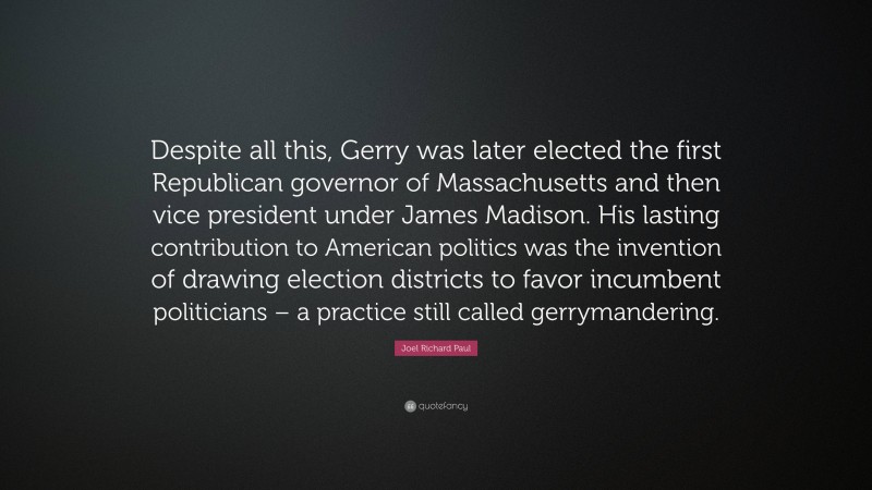 Joel Richard Paul Quote: “Despite all this, Gerry was later elected the first Republican governor of Massachusetts and then vice president under James Madison. His lasting contribution to American politics was the invention of drawing election districts to favor incumbent politicians – a practice still called gerrymandering.”