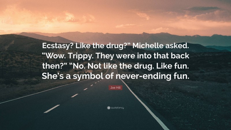 Joe Hill Quote: “Ecstasy? Like the drug?” Michelle asked. “Wow. Trippy. They were into that back then?” “No. Not like the drug. Like fun. She’s a symbol of never-ending fun.”