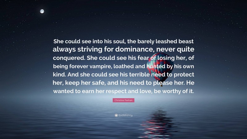 Christine Feehan Quote: “She could see into his soul, the barely leashed beast always striving for dominance, never quite conquered. She could see his fear of losing her, of being forever vampire, loathed and hunted by his own kind. And she could see his terrible need to protect her, keep her safe, and his need to please her. He wanted to earn her respect and love, be worthy of it.”