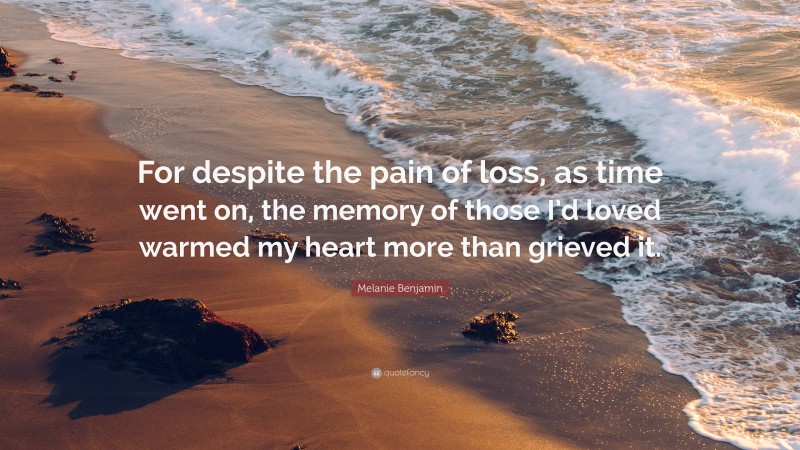 Melanie Benjamin Quote: “For despite the pain of loss, as time went on, the memory of those I’d loved warmed my heart more than grieved it.”