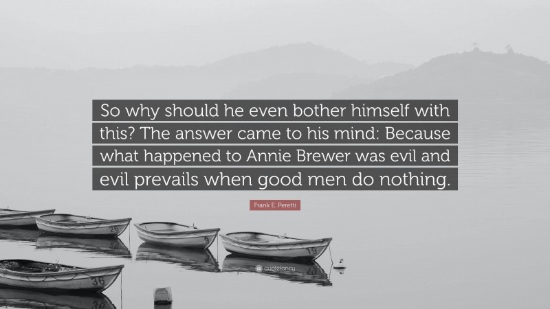 Frank E. Peretti Quote: “So why should he even bother himself with this? The answer came to his mind: Because what happened to Annie Brewer was evil and evil prevails when good men do nothing.”