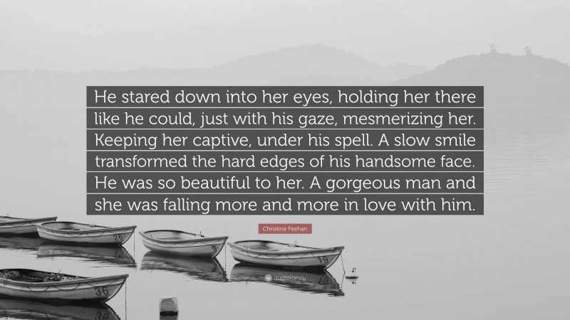 Christine Feehan Quote: “He stared down into her eyes, holding her there like he could, just with his gaze, mesmerizing her. Keeping her captive, under his spell. A slow smile transformed the hard edges of his handsome face. He was so beautiful to her. A gorgeous man and she was falling more and more in love with him.”