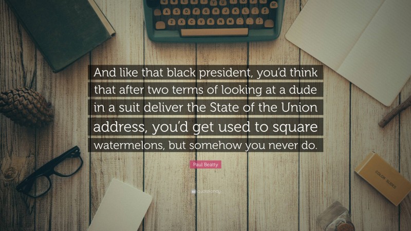 Paul Beatty Quote: “And like that black president, you’d think that after two terms of looking at a dude in a suit deliver the State of the Union address, you’d get used to square watermelons, but somehow you never do.”