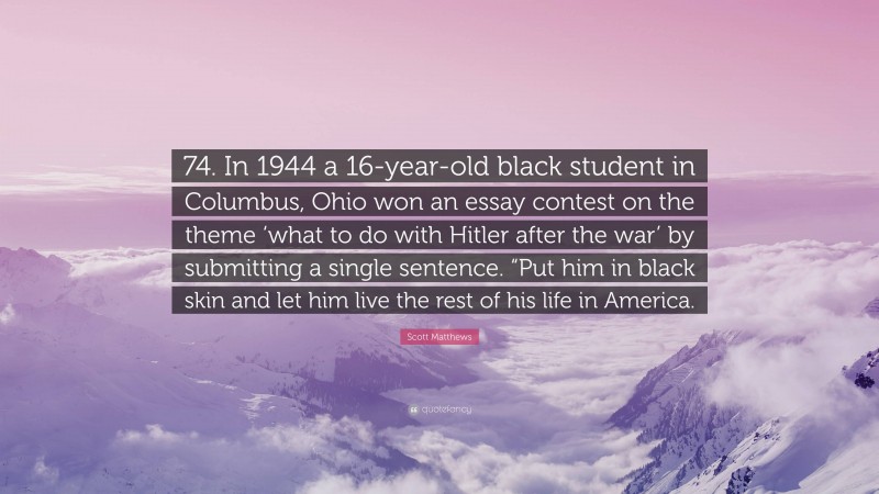 Scott Matthews Quote: “74. In 1944 a 16-year-old black student in Columbus, Ohio won an essay contest on the theme ‘what to do with Hitler after the war’ by submitting a single sentence. “Put him in black skin and let him live the rest of his life in America.”