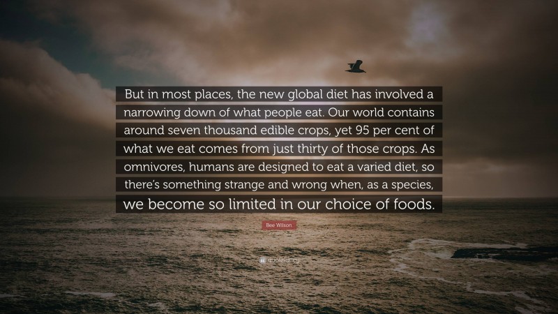 Bee Wilson Quote: “But in most places, the new global diet has involved a narrowing down of what people eat. Our world contains around seven thousand edible crops, yet 95 per cent of what we eat comes from just thirty of those crops. As omnivores, humans are designed to eat a varied diet, so there’s something strange and wrong when, as a species, we become so limited in our choice of foods.”