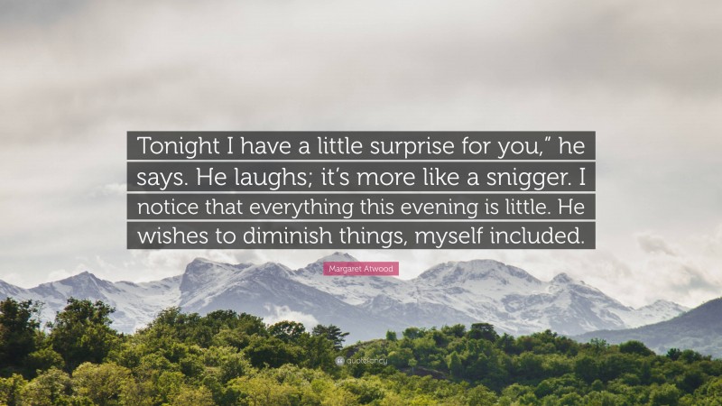 Margaret Atwood Quote: “Tonight I have a little surprise for you,” he says. He laughs; it’s more like a snigger. I notice that everything this evening is little. He wishes to diminish things, myself included.”