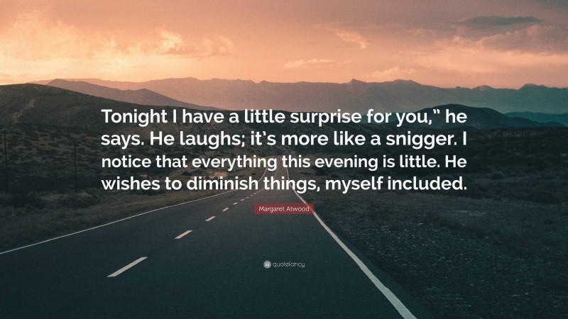 Margaret Atwood Quote: “Tonight I have a little surprise for you,” he says. He laughs; it’s more like a snigger. I notice that everything this evening is little. He wishes to diminish things, myself included.”