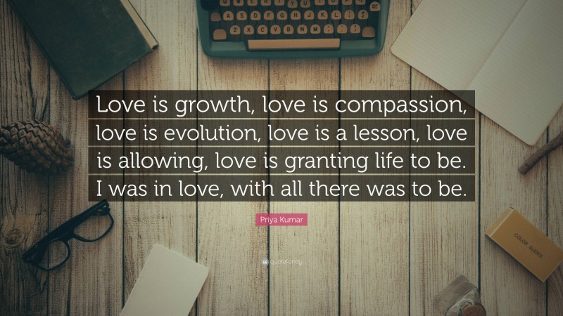 Priya Kumar Quote: “Love is growth, love is compassion, love is evolution, love is a lesson, love is allowing, love is granting life to be. I was in love, with all there was to be.”