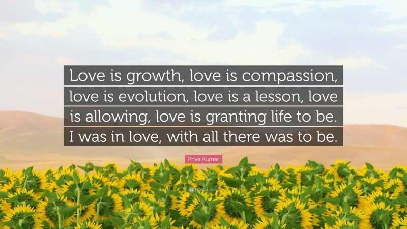 Priya Kumar Quote: “Love is growth, love is compassion, love is evolution, love is a lesson, love is allowing, love is granting life to be. I was in love, with all there was to be.”