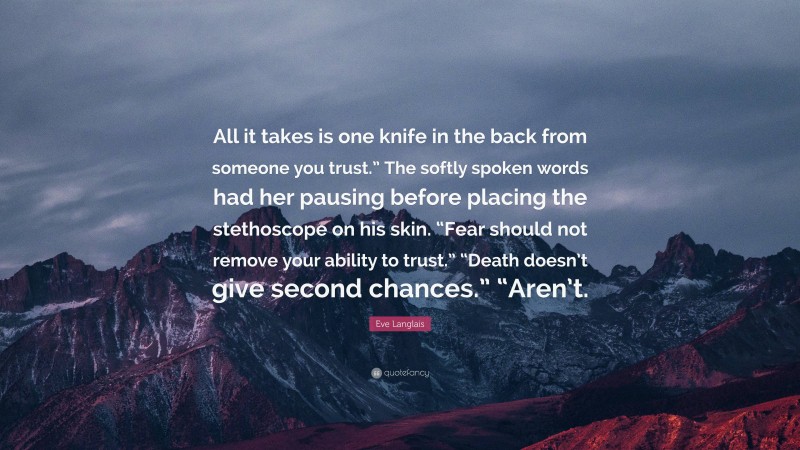 Eve Langlais Quote: “All it takes is one knife in the back from someone you trust.” The softly spoken words had her pausing before placing the stethoscope on his skin. “Fear should not remove your ability to trust.” “Death doesn’t give second chances.” “Aren’t.”