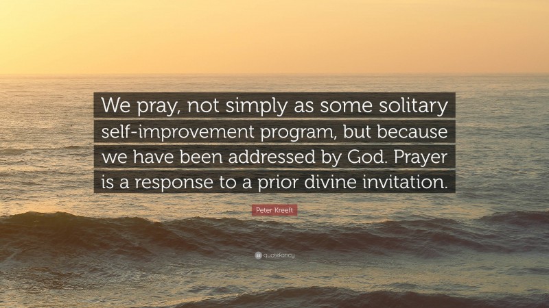 Peter Kreeft Quote: “We pray, not simply as some solitary self-improvement program, but because we have been addressed by God. Prayer is a response to a prior divine invitation.”