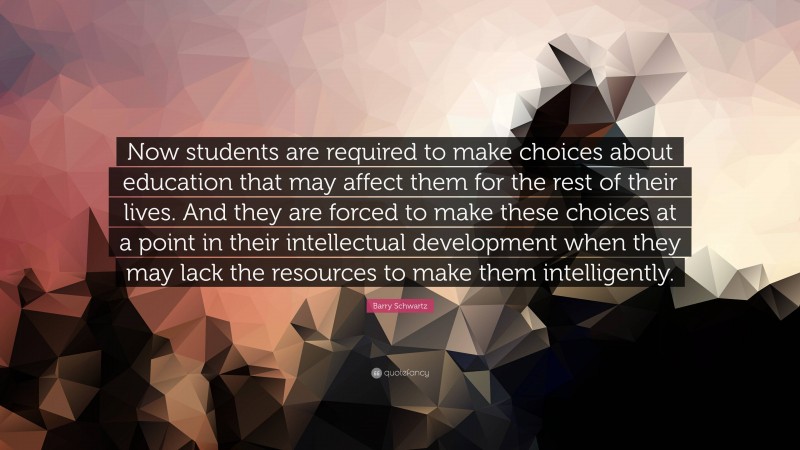 Barry Schwartz Quote: “Now students are required to make choices about education that may affect them for the rest of their lives. And they are forced to make these choices at a point in their intellectual development when they may lack the resources to make them intelligently.”