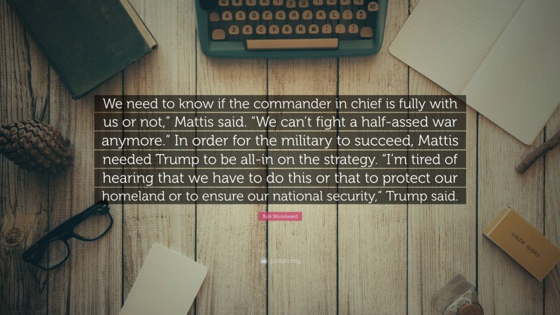 Bob Woodward Quote: “We need to know if the commander in chief is fully with us or not,” Mattis said. “We can’t fight a half-assed war anymore.” In order for the military to succeed, Mattis needed Trump to be all-in on the strategy. “I’m tired of hearing that we have to do this or that to protect our homeland or to ensure our national security,” Trump said.”