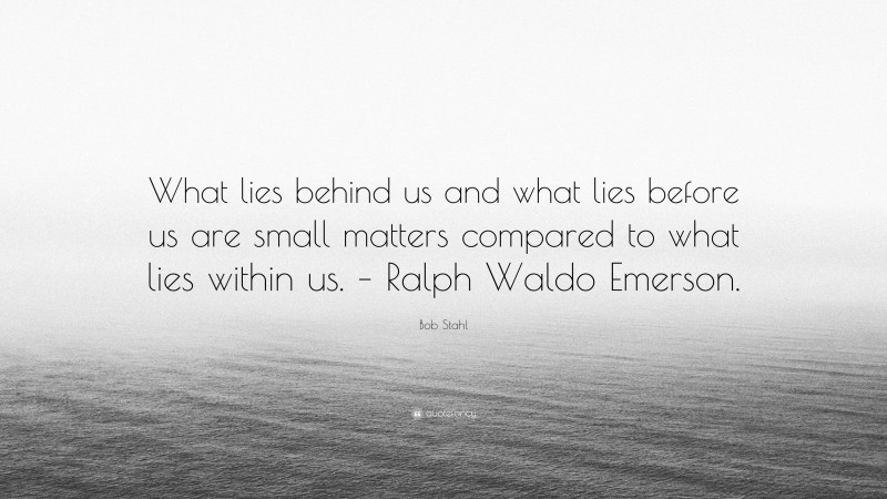 Bob Stahl Quote: “What lies behind us and what lies before us are small matters compared to what lies within us. – Ralph Waldo Emerson.”