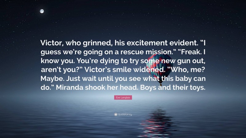 Eve Langlais Quote: “Victor, who grinned, his excitement evident. “I guess we’re going on a rescue mission.” “Freak. I know you. You’re dying to try some new gun out, aren’t you?” Victor’s smile widened. “Who, me? Maybe. Just wait until you see what this baby can do.” Miranda shook her head. Boys and their toys.”
