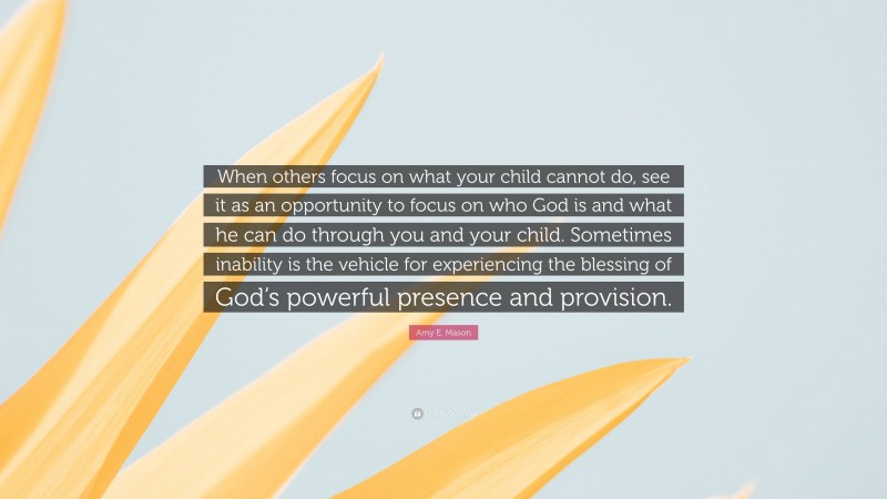 Amy E. Mason Quote: “When others focus on what your child cannot do, see it as an opportunity to focus on who God is and what he can do through you and your child. Sometimes inability is the vehicle for experiencing the blessing of God’s powerful presence and provision.”