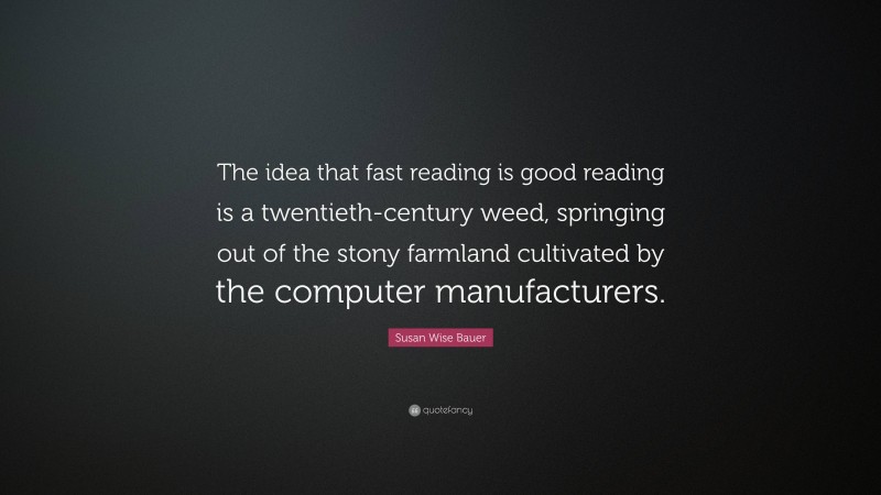 Susan Wise Bauer Quote: “The idea that fast reading is good reading is a twentieth-century weed, springing out of the stony farmland cultivated by the computer manufacturers.”