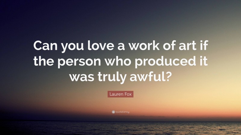 Lauren Fox Quote: “Can you love a work of art if the person who produced it was truly awful?”