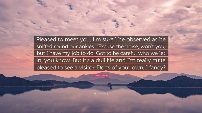 Agatha Christie Quote: “Pleased to meet you, I’m sure,” he observed as he sniffed round our ankles. “Excuse the noise, won’t you, but I have my job to do. Got to be careful who we let in, you know. But it’s a dull life and I’m really quite pleased to see a visitor. Dogs of your own, I fancy?”