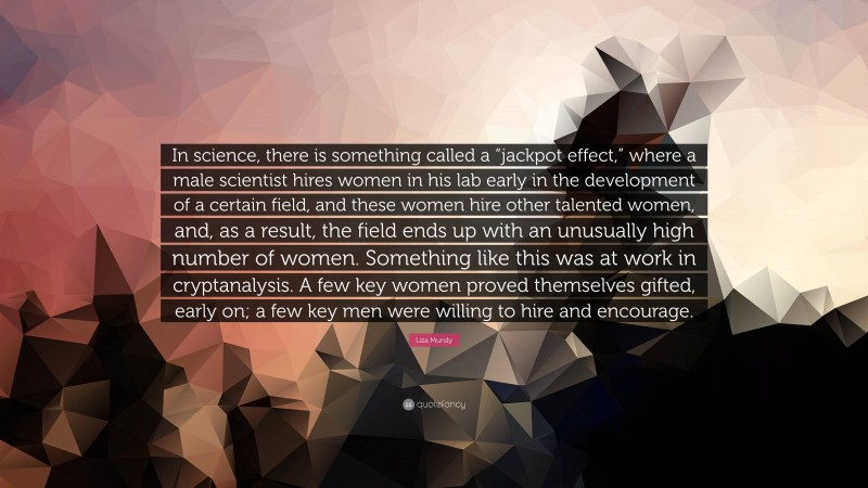 Liza Mundy Quote: “In science, there is something called a “jackpot effect,” where a male scientist hires women in his lab early in the development of a certain field, and these women hire other talented women, and, as a result, the field ends up with an unusually high number of women. Something like this was at work in cryptanalysis. A few key women proved themselves gifted, early on; a few key men were willing to hire and encourage.”