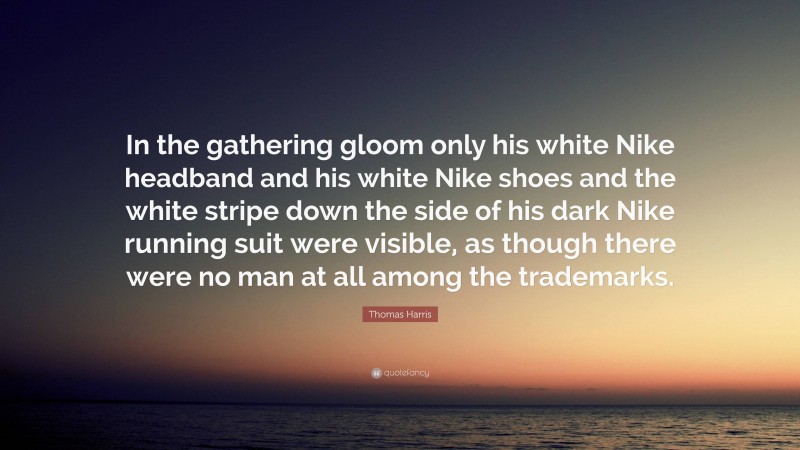 Thomas Harris Quote: “In the gathering gloom only his white Nike headband and his white Nike shoes and the white stripe down the side of his dark Nike running suit were visible, as though there were no man at all among the trademarks.”
