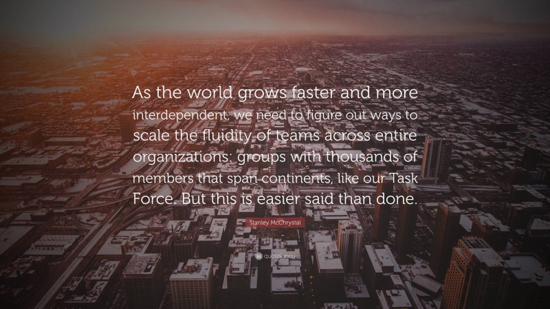 Stanley McChrystal Quote: “As the world grows faster and more interdependent, we need to figure out ways to scale the fluidity of teams across entire organizations: groups with thousands of members that span continents, like our Task Force. But this is easier said than done.”