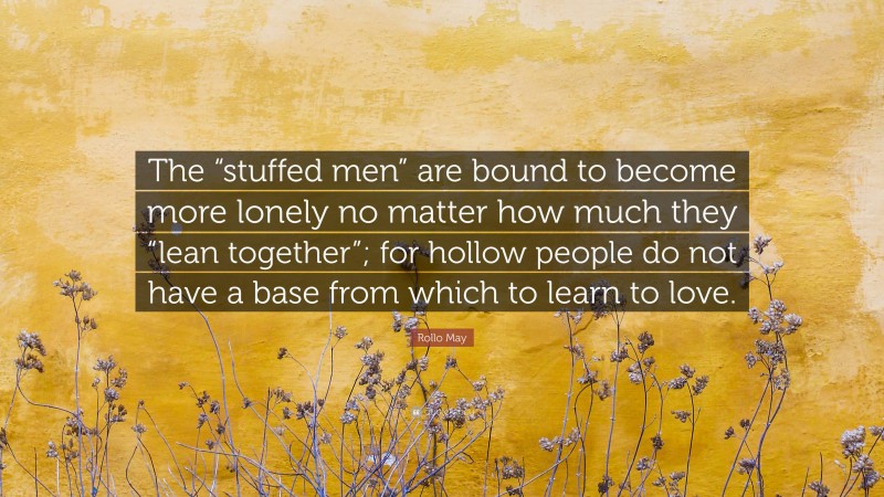 Rollo May Quote: “The “stuffed men” are bound to become more lonely no matter how much they “lean together”; for hollow people do not have a base from which to learn to love.”