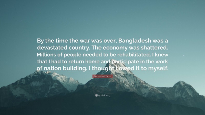 Muhammad Yunus Quote: “By the time the war was over, Bangladesh was a devastated country. The economy was shattered. Millions of people needed to be rehabilitated. I knew that I had to return home and participate in the work of nation building. I thought I owed it to myself.”