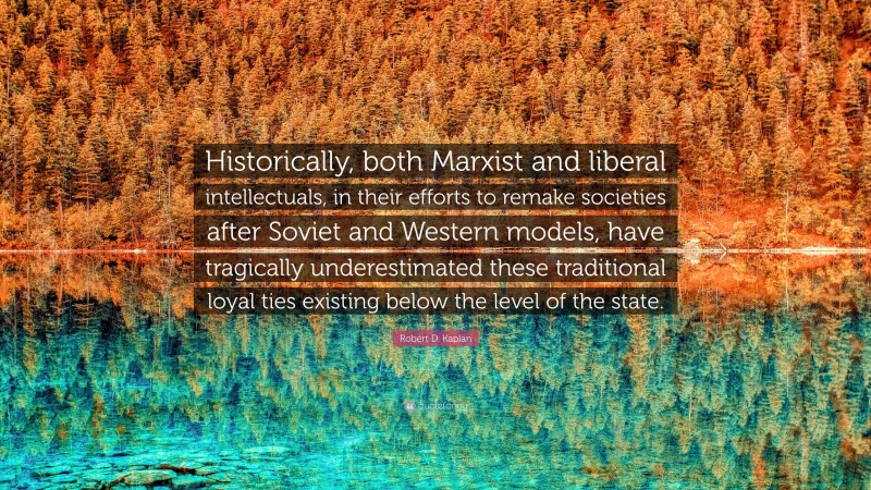 Robert D. Kaplan Quote: “Historically, both Marxist and liberal intellectuals, in their efforts to remake societies after Soviet and Western models, have tragically underestimated these traditional loyal ties existing below the level of the state.”