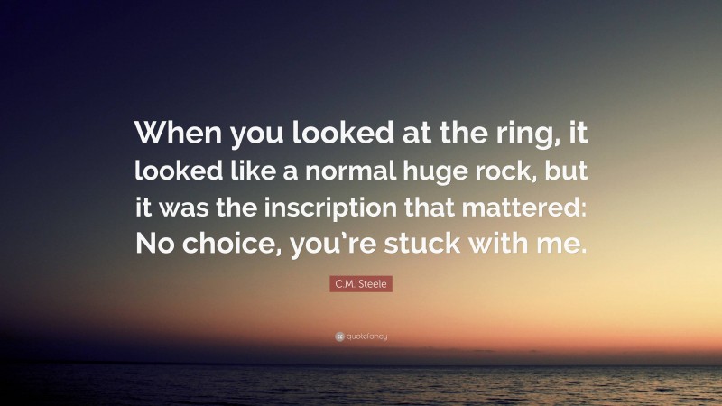 C.M. Steele Quote: “When you looked at the ring, it looked like a normal huge rock, but it was the inscription that mattered: No choice, you’re stuck with me.”