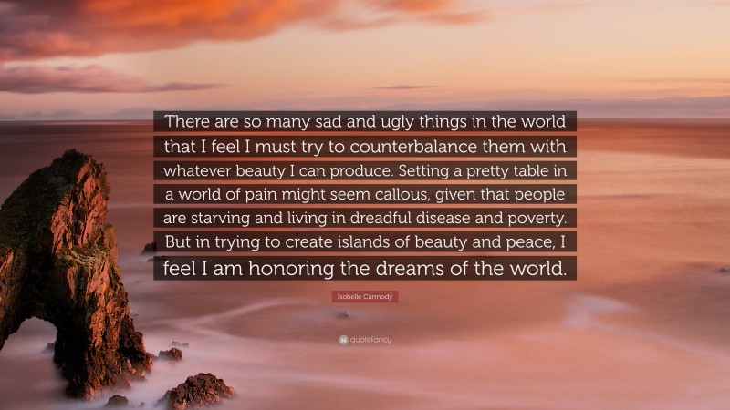 Isobelle Carmody Quote: “There are so many sad and ugly things in the world that I feel I must try to counterbalance them with whatever beauty I can produce. Setting a pretty table in a world of pain might seem callous, given that people are starving and living in dreadful disease and poverty. But in trying to create islands of beauty and peace, I feel I am honoring the dreams of the world.”