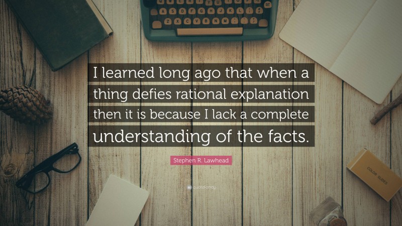 Stephen R. Lawhead Quote: “I learned long ago that when a thing defies rational explanation then it is because I lack a complete understanding of the facts.”