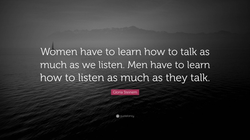 Gloria Steinem Quote: “Women have to learn how to talk as much as we listen. Men have to learn how to listen as much as they talk.”