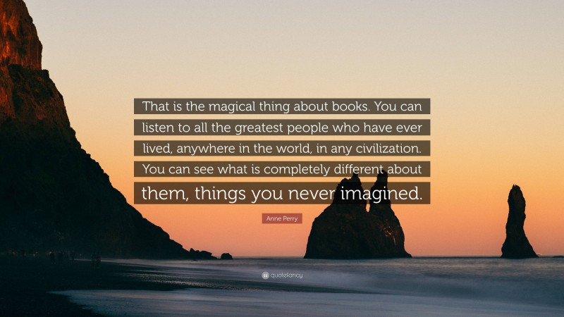 Anne Perry Quote: “That is the magical thing about books. You can listen to all the greatest people who have ever lived, anywhere in the world, in any civilization. You can see what is completely different about them, things you never imagined.”