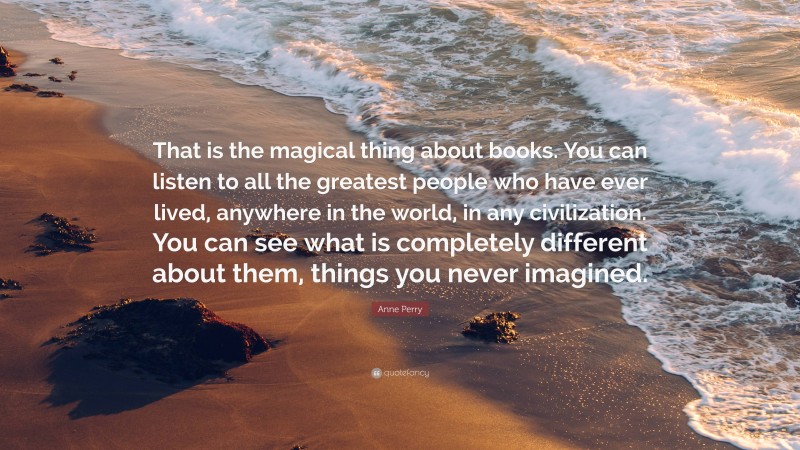 Anne Perry Quote: “That is the magical thing about books. You can listen to all the greatest people who have ever lived, anywhere in the world, in any civilization. You can see what is completely different about them, things you never imagined.”