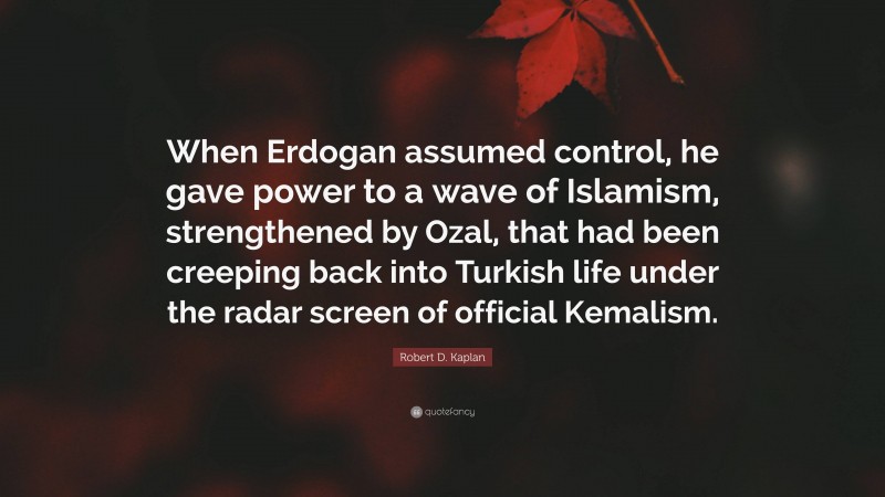 Robert D. Kaplan Quote: “When Erdogan assumed control, he gave power to a wave of Islamism, strengthened by Ozal, that had been creeping back into Turkish life under the radar screen of official Kemalism.”