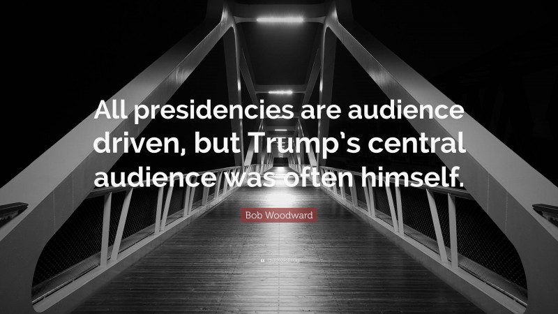 Bob Woodward Quote: “All presidencies are audience driven, but Trump’s central audience was often himself.”