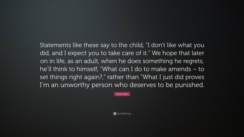 Adele Faber Quote: “Statements like these say to the child, “I don’t like what you did, and I expect you to take care of it.” We hope that later on in life, as an adult, when he does something he regrets, he’ll think to himself, “What can I do to make amends – to set things right again?,” rather than “What I just did proves I’m an unworthy person who deserves to be punished.”