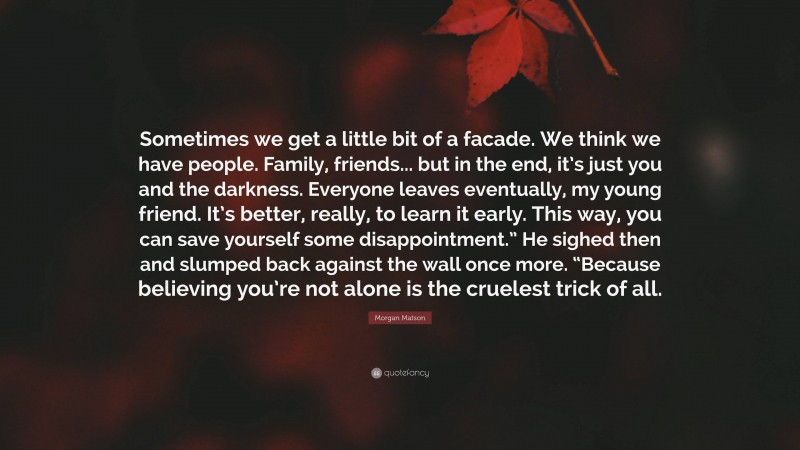 Morgan Matson Quote: “Sometimes we get a little bit of a facade. We think we have people. Family, friends... but in the end, it’s just you and the darkness. Everyone leaves eventually, my young friend. It’s better, really, to learn it early. This way, you can save yourself some disappointment.” He sighed then and slumped back against the wall once more. “Because believing you’re not alone is the cruelest trick of all.”