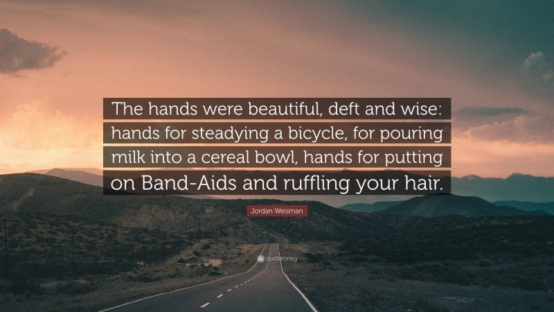 Jordan Weisman Quote: “The hands were beautiful, deft and wise: hands for steadying a bicycle, for pouring milk into a cereal bowl, hands for putting on Band-Aids and ruffling your hair.”