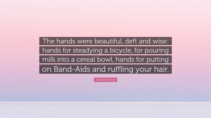 Jordan Weisman Quote: “The hands were beautiful, deft and wise: hands for steadying a bicycle, for pouring milk into a cereal bowl, hands for putting on Band-Aids and ruffling your hair.”