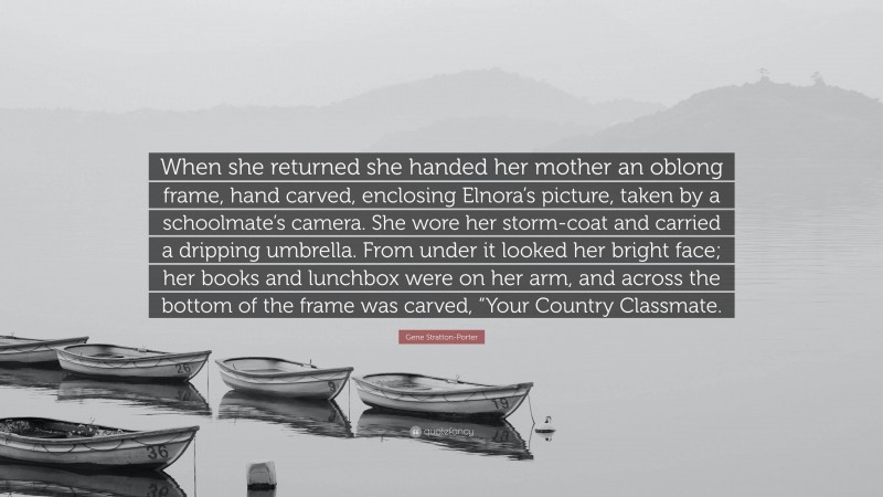 Gene Stratton-Porter Quote: “When she returned she handed her mother an oblong frame, hand carved, enclosing Elnora’s picture, taken by a schoolmate’s camera. She wore her storm-coat and carried a dripping umbrella. From under it looked her bright face; her books and lunchbox were on her arm, and across the bottom of the frame was carved, “Your Country Classmate.”