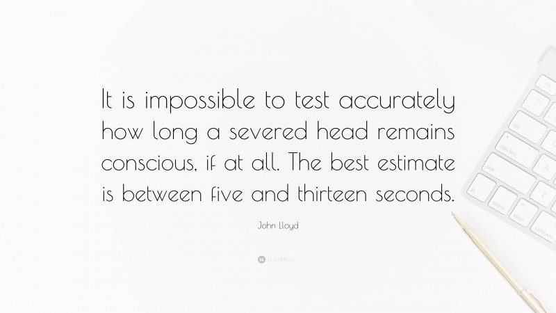 John Lloyd Quote: “It is impossible to test accurately how long a severed head remains conscious, if at all. The best estimate is between five and thirteen seconds.”