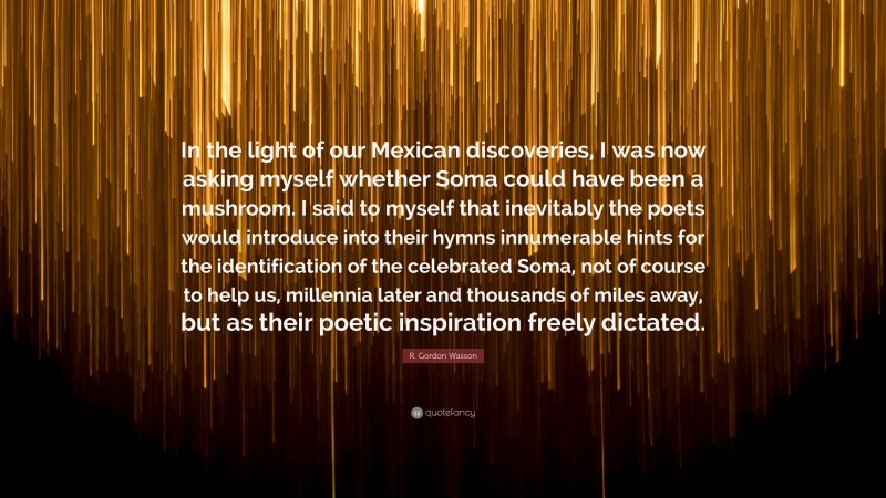 R. Gordon Wasson Quote: “In the light of our Mexican discoveries, I was now asking myself whether Soma could have been a mushroom. I said to myself that inevitably the poets would introduce into their hymns innumerable hints for the identification of the celebrated Soma, not of course to help us, millennia later and thousands of miles away, but as their poetic inspiration freely dictated.”